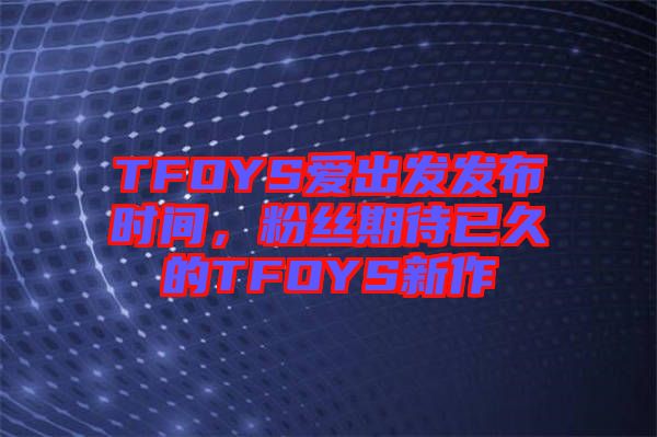 TFOYS愛出發(fā)發(fā)布時間，粉絲期待已久的TFOYS新作