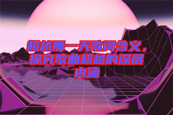 超越那一天歌詞含義，探究歌曲超越的深層內涵