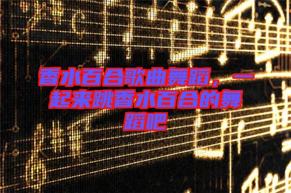香水百合歌曲舞蹈，一起來跳香水百合的舞蹈吧