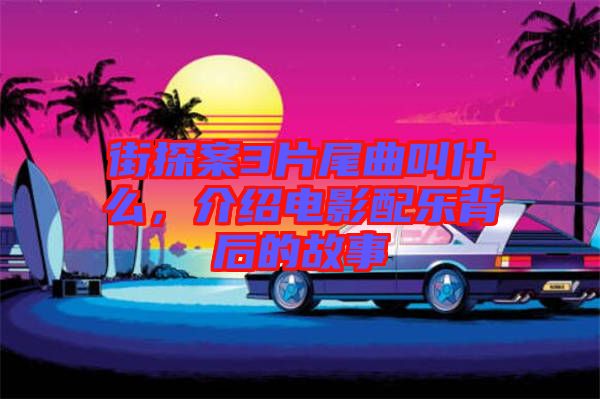 街探案3片尾曲叫什么，介紹電影配樂背后的故事