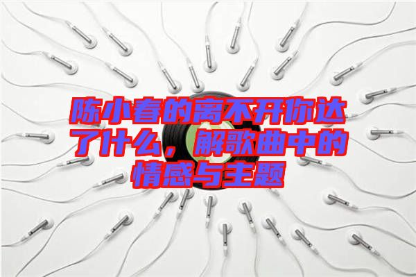 陳小春的離不開你達了什么，解歌曲中的情感與主題