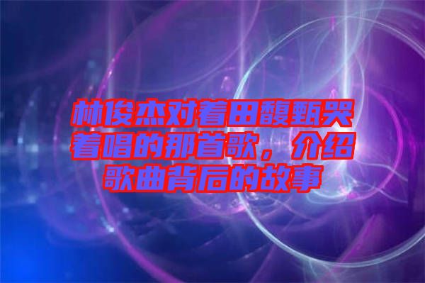 林俊杰對著田馥甄哭著唱的那首歌，介紹歌曲背后的故事