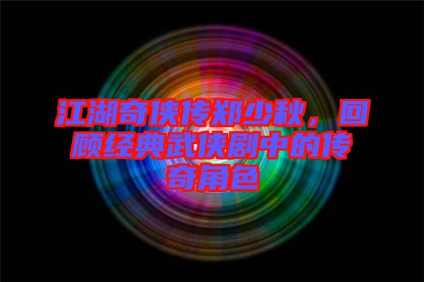 江湖奇俠傳鄭少秋，回顧經典武俠劇中的傳奇角色