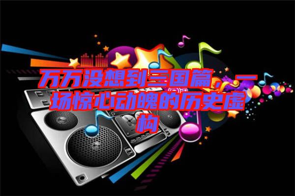 萬萬沒想到三國篇，一場驚心動魄的歷史虛構(gòu)