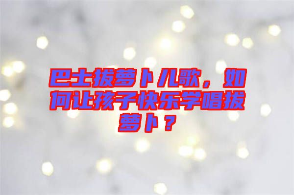 巴士拔蘿卜兒歌，如何讓孩子快樂學唱拔蘿卜？