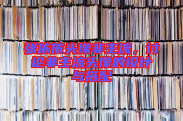 張依依頭像非主流，討論非主流頭像的設計與搭配