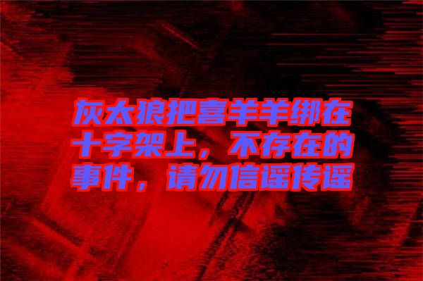 灰太狼把喜羊羊綁在十字架上，不存在的事件，請(qǐng)勿信謠傳謠