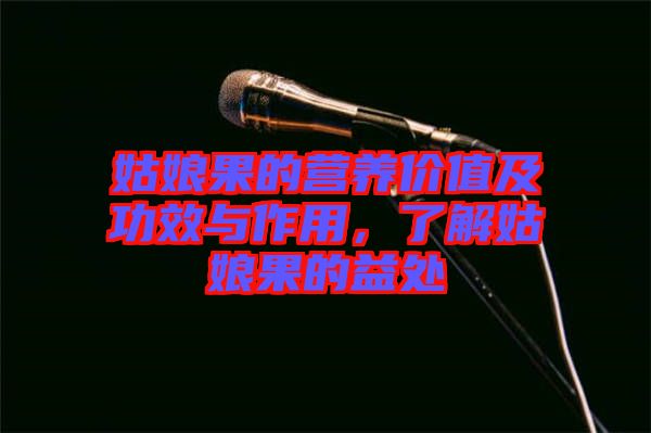 姑娘果的營養價值及功效與作用，了解姑娘果的益處