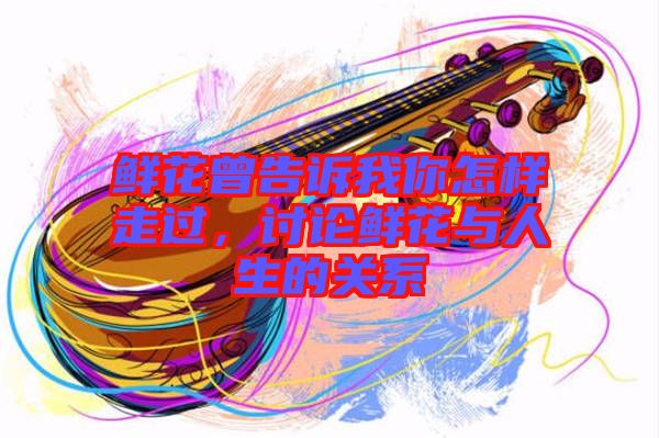 鮮花曾告訴我你怎樣走過，討論鮮花與人生的關系