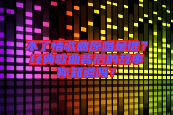 不了情歌曲原唱是誰？經典歌曲背后的故事你知道嗎？