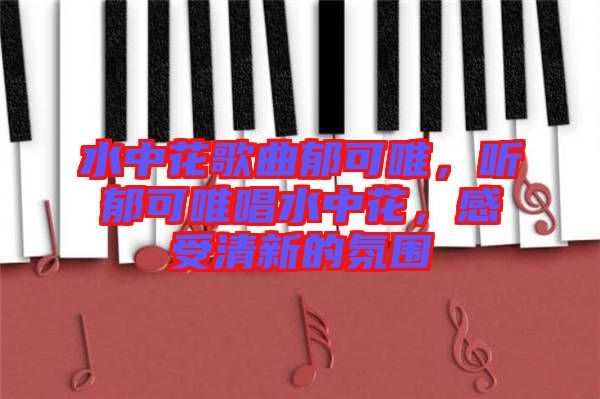 水中花歌曲郁可唯，聽郁可唯唱水中花，感受清新的氛圍