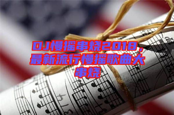 DJ慢搖串燒2018，最新流行慢搖歌曲大串燒