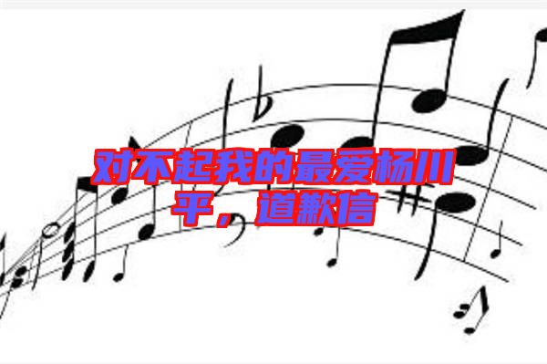 對不起我的最愛楊川平，道歉信