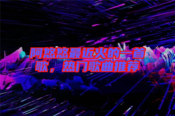 阿悠悠最近火的一首歌，熱門歌曲推薦