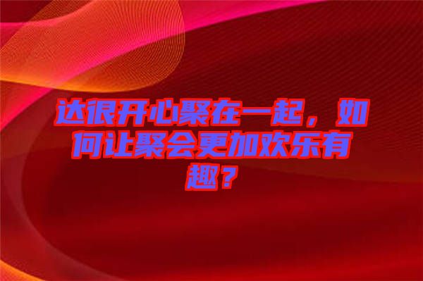 達(dá)很開心聚在一起，如何讓聚會更加歡樂有趣？