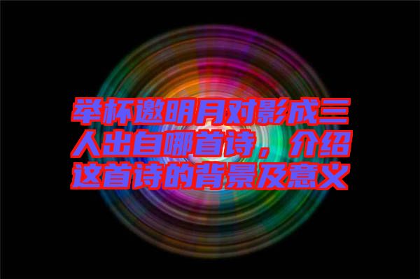 舉杯邀明月對(duì)影成三人出自哪首詩(shī)，介紹這首詩(shī)的背景及意義