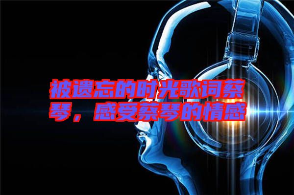 被遺忘的時光歌詞蔡琴，感受蔡琴的情感