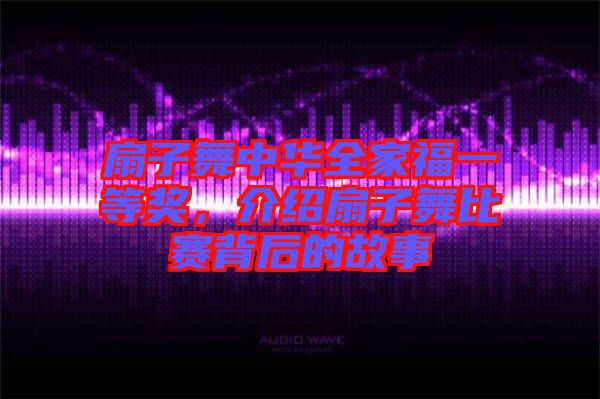 扇子舞中華全家福一等獎(jiǎng)，介紹扇子舞比賽背后的故事