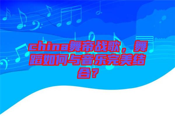 china舞帝戰歌，舞蹈如何與音樂完美結合？