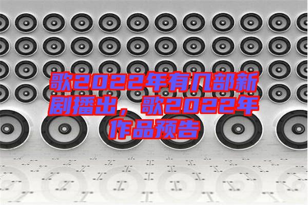 歌2022年有幾部新劇播出，歌2022年作品預告