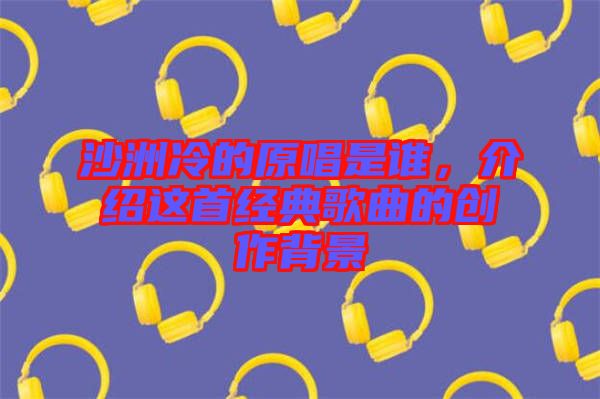 沙洲冷的原唱是誰，介紹這首經典歌曲的創作背景