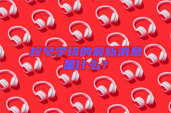 趁早李琦的最新消息是什么？