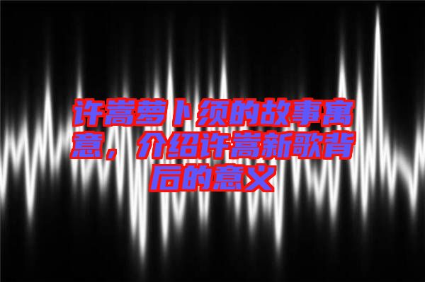 許嵩蘿卜須的故事寓意，介紹許嵩新歌背后的意義