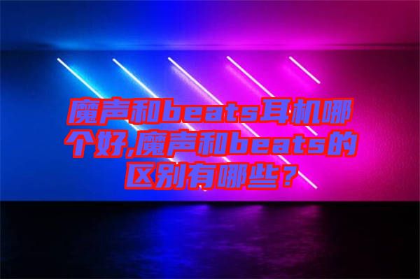 魔聲和beats耳機哪個好,魔聲和beats的區別有哪些？