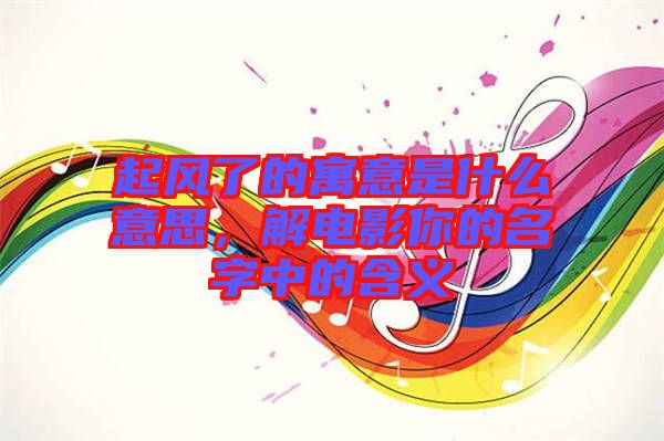 起風了的寓意是什么意思，解電影你的名字中的含義