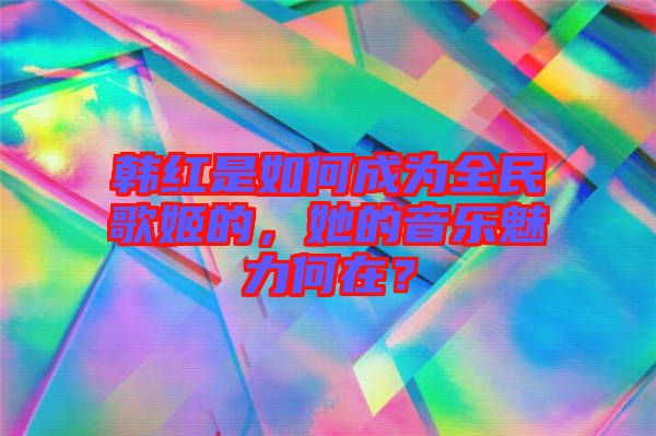 韓紅是如何成為全民歌姬的，她的音樂魅力何在？