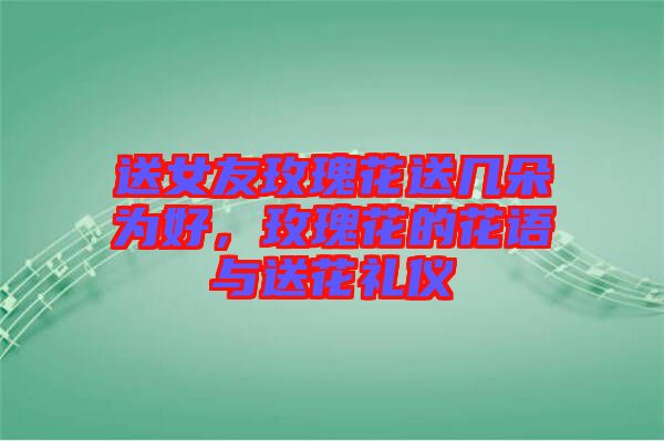 送女友玫瑰花送幾朵為好，玫瑰花的花語與送花禮儀