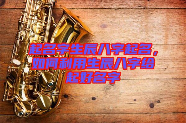 起名字生辰八字起名，如何利用生辰八字給起好名字
