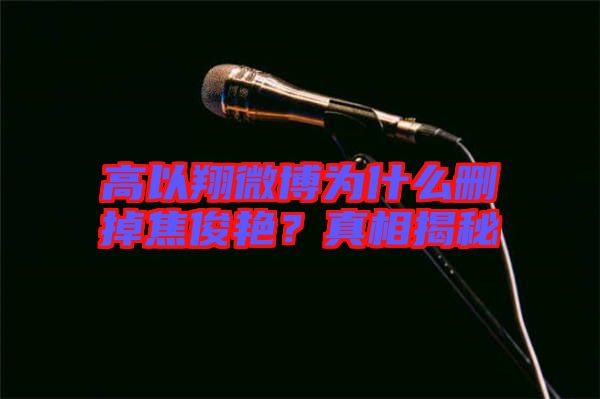 高以翔微博為什么刪掉焦俊艷？真相揭秘