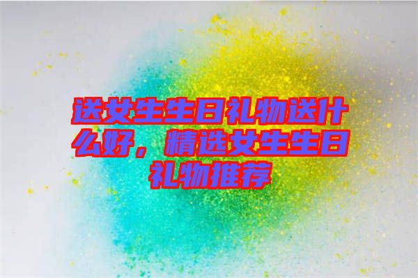 送女生生日禮物送什么好，精選女生生日禮物推薦