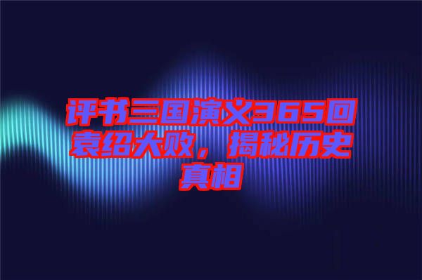 評書三國演義365回袁紹大敗，揭秘歷史真相