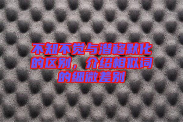 不知不覺(jué)與潛移默化的區(qū)別，介紹相似詞的細(xì)微差別