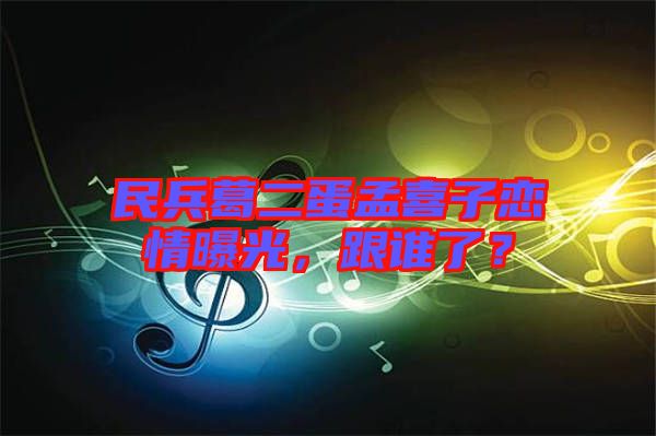 民兵葛二蛋孟喜子戀情曝光，跟誰了？