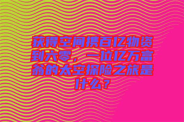 獲得空間攜百億物資到六零，一位億萬富翁的太空探險之旅是什么？