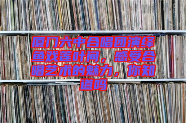 廈門六中合唱團(tuán)演繹魚(yú)戲蓮葉間，感受合唱藝術(shù)的魅力，你知道嗎