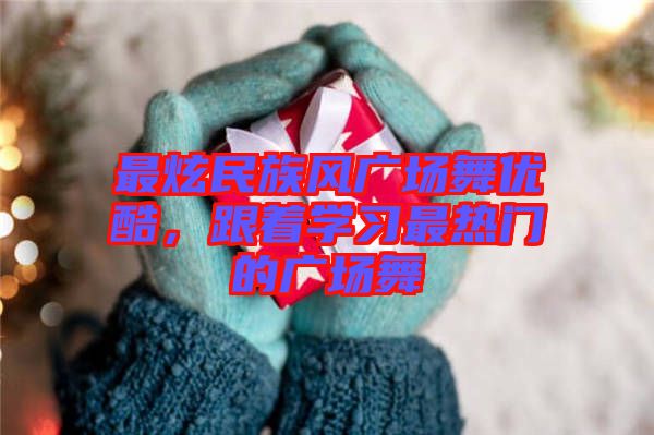 最炫民族風廣場舞優酷，跟著學習最熱門的廣場舞
