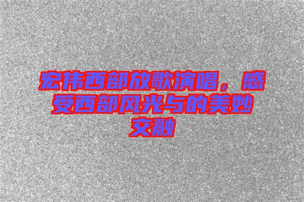 宏偉西部放歌演唱，感受西部風光與的美妙交融