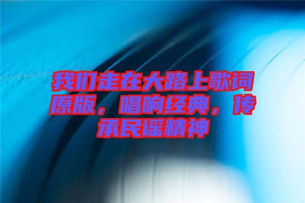 我們走在大路上歌詞原版，唱響經典，傳承民謠精神