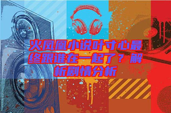 火鳳凰小說葉寸心最終跟誰在一起了？解析劇情分析