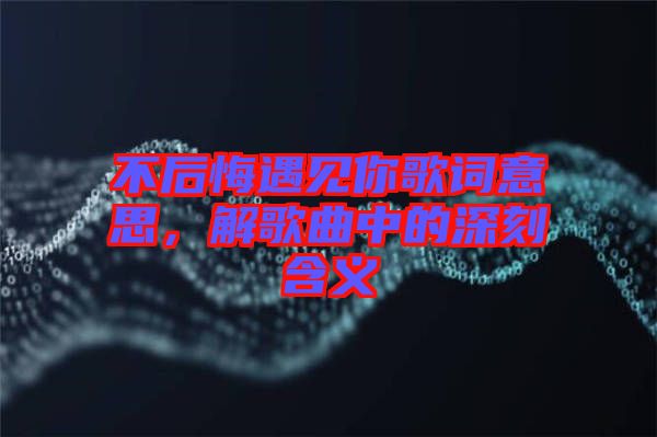 不后悔遇見你歌詞意思，解歌曲中的深刻含義