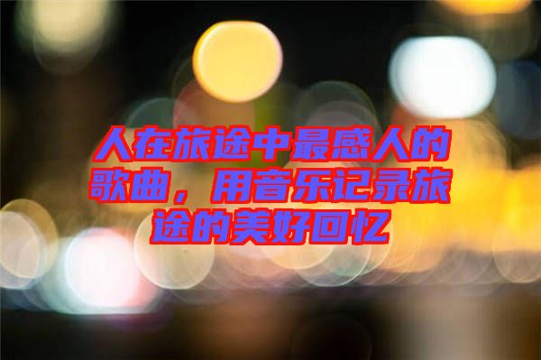 人在旅途中最感人的歌曲，用音樂記錄旅途的美好回憶