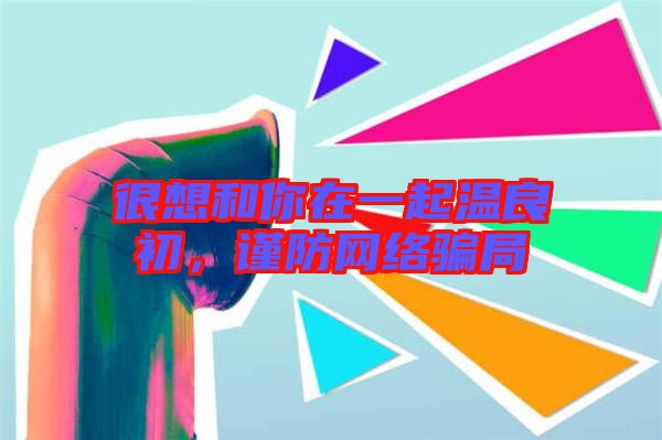 很想和你在一起溫良初，謹防網(wǎng)絡(luò)騙局