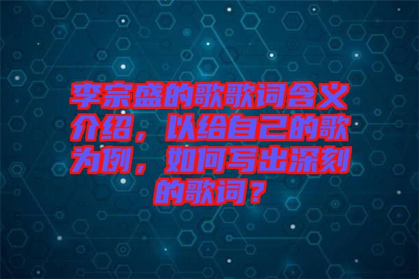 李宗盛的歌歌詞含義介紹，以給自己的歌為例，如何寫(xiě)出深刻的歌詞？