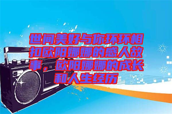 世間美好與你環環相扣歐陽娜娜的感人故事，歐陽娜娜的成長和人生經歷