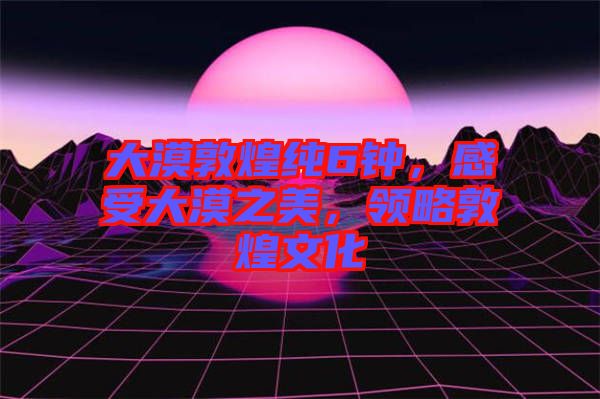 大漠敦煌純6鐘，感受大漠之美，領(lǐng)略敦煌文化