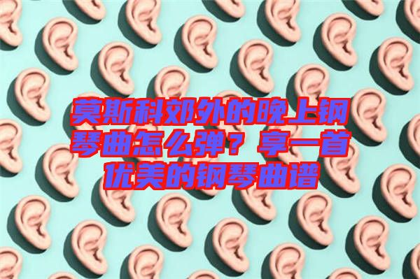 莫斯科郊外的晚上鋼琴曲怎么彈？享一首優美的鋼琴曲譜